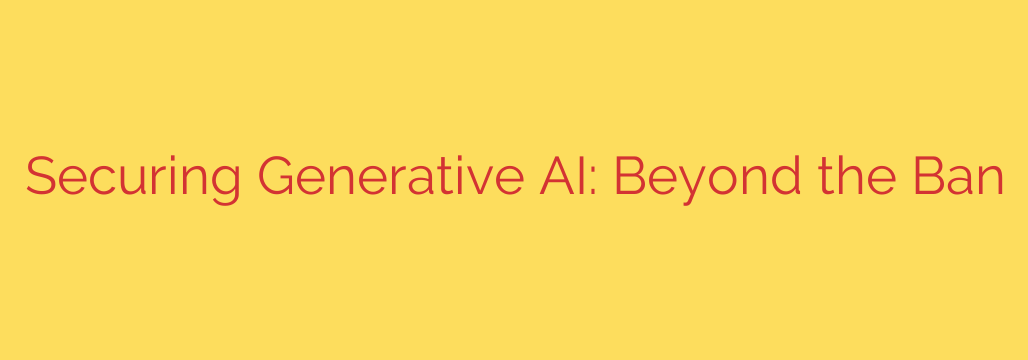 Securing Generative AI: Beyond the Ban