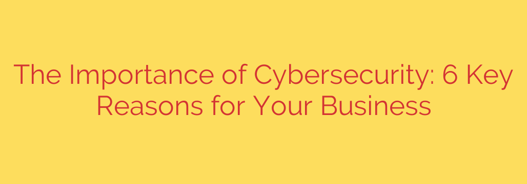 The Importance of Cybersecurity: 6 Key Reasons for Your Business