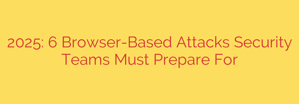 2025: 6 Browser-Based Attacks Security Teams Must Prepare For