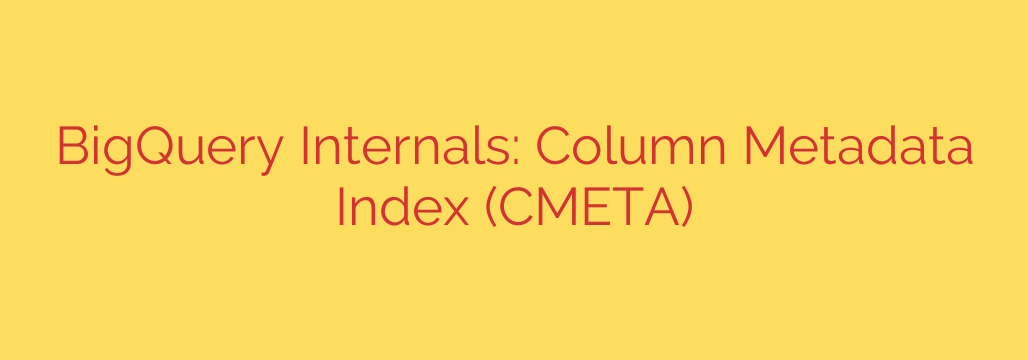 BigQuery Internals: Column Metadata Index (CMETA)