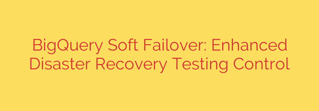 BigQuery Soft Failover: Enhanced Disaster Recovery Testing Control