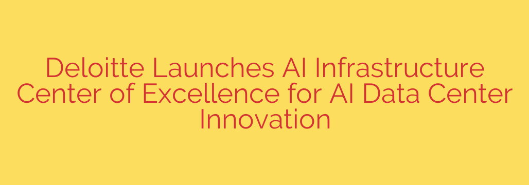 Deloitte Launches AI Infrastructure Center of Excellence for AI Data Center Innovation