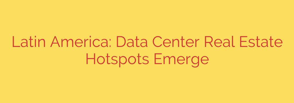 Latin America: Data Center Real Estate Hotspots Emerge