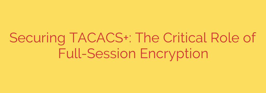 Securing TACACS+: The Critical Role of Full-Session Encryption