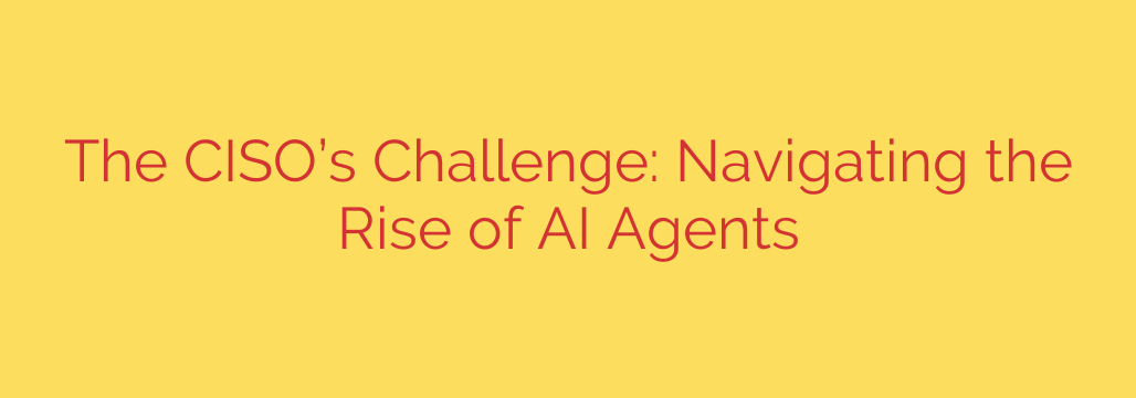 The CISO’s Challenge: Navigating the Rise of AI Agents