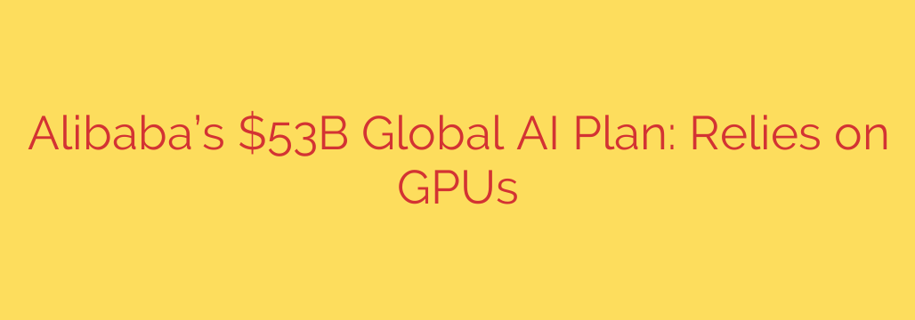 Alibaba’s $53B Global AI Plan: Relies on GPUs
