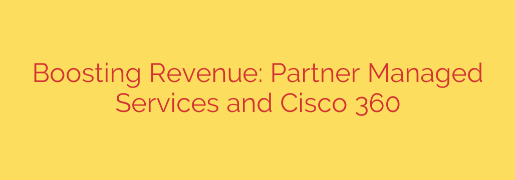 Boosting Revenue: Partner Managed Services and Cisco 360