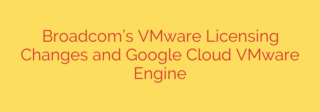 Broadcom’s VMware Licensing Changes and Google Cloud VMware Engine