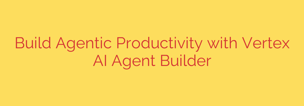 Build Agentic Productivity with Vertex AI Agent Builder
