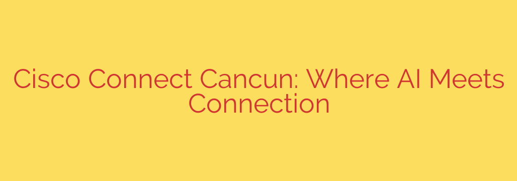 Cisco Connect Cancun: Where AI Meets Connection