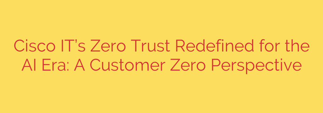 Cisco IT’s Zero Trust Redefined for the AI Era: A Customer Zero Perspective