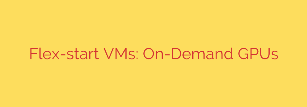 Flex-start VMs: On-Demand GPUs