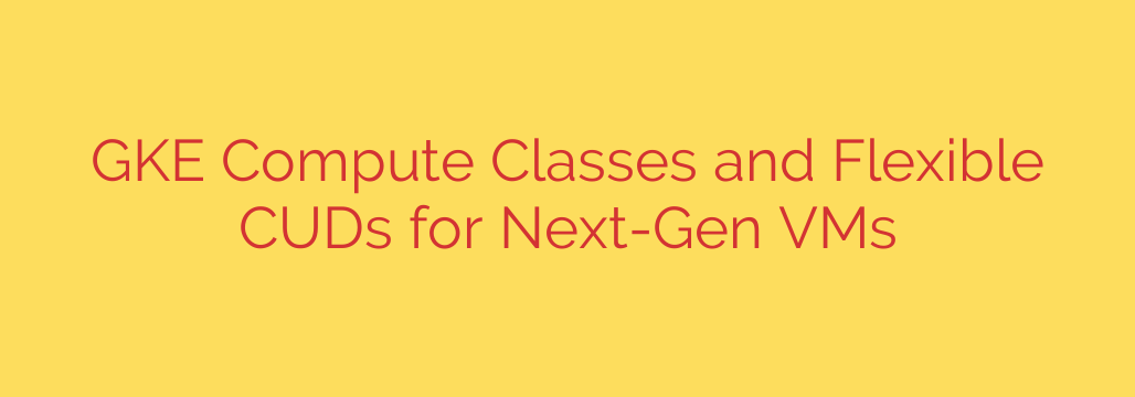 GKE Compute Classes and Flexible CUDs for Next-Gen VMs
