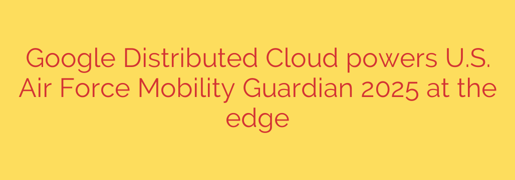 Google Distributed Cloud powers U.S. Air Force Mobility Guardian 2025 at the edge