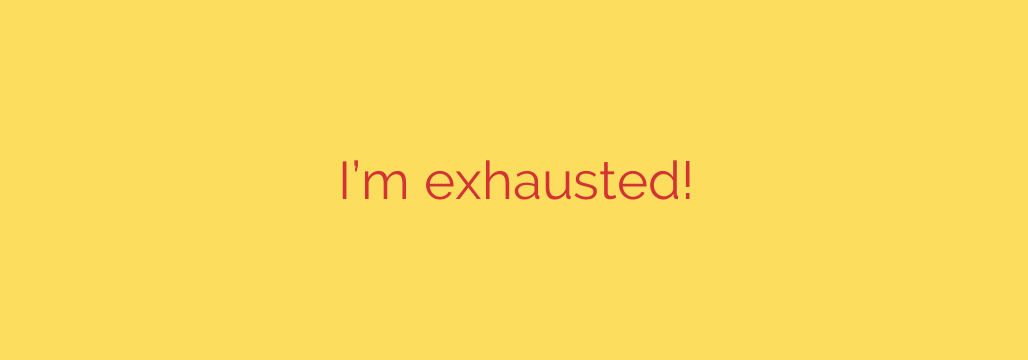 I’m exhausted!