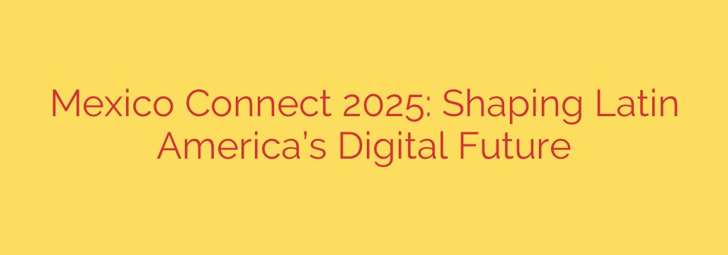 Mexico Connect 2025: Shaping Latin America’s Digital Future