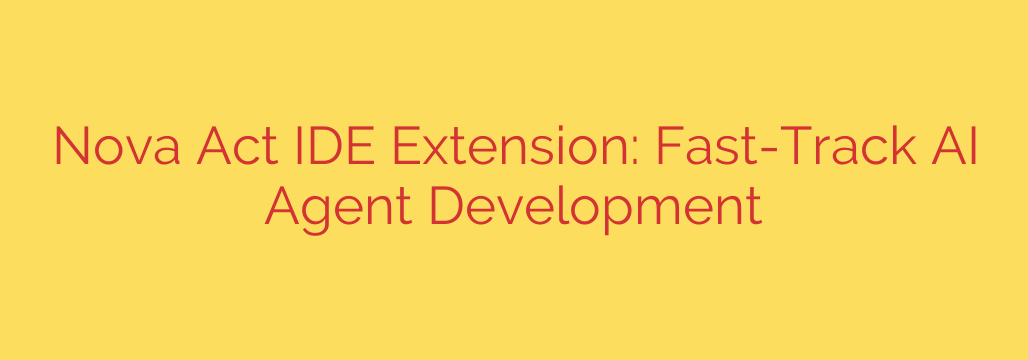 Nova Act IDE Extension: Fast-Track AI Agent Development