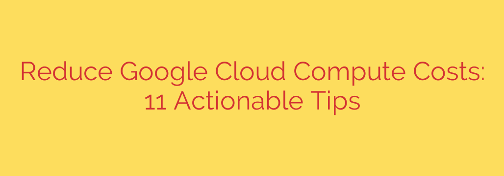 Reduce Google Cloud Compute Costs: 11 Actionable Tips
