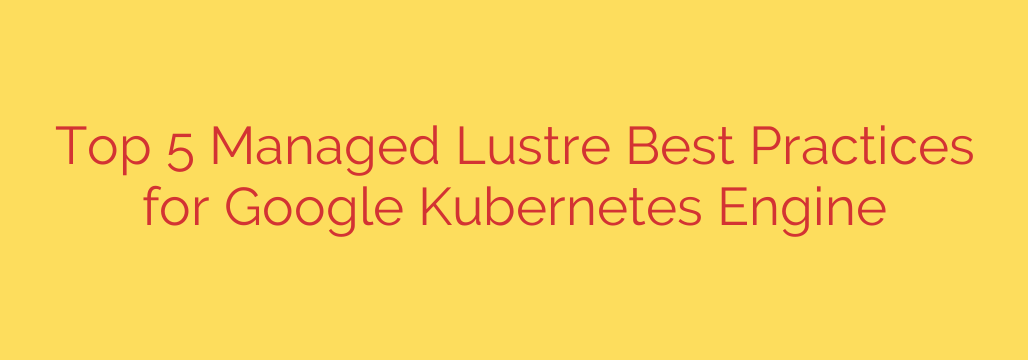 Top 5 Managed Lustre Best Practices for Google Kubernetes Engine