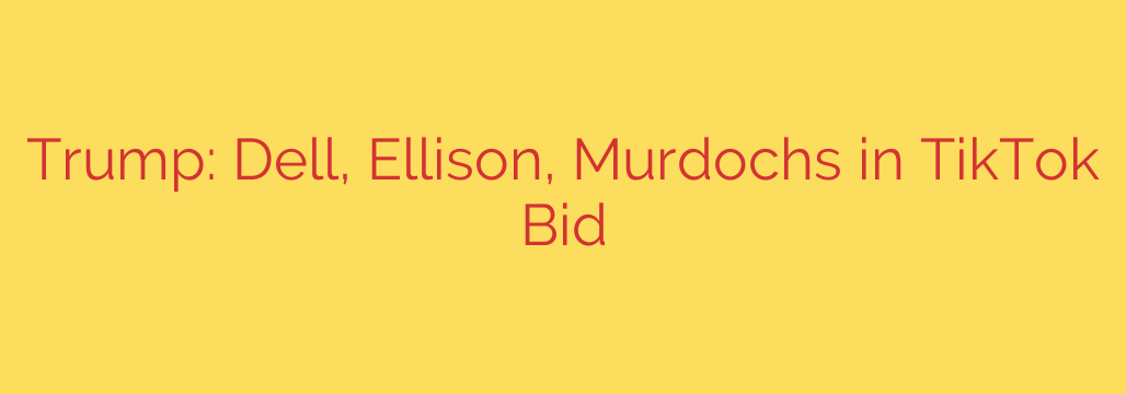 Trump: Dell, Ellison, Murdochs in TikTok Bid
