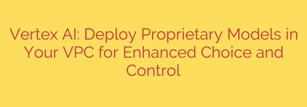 Vertex AI: Deploy Proprietary Models in Your VPC for Enhanced Choice and Control