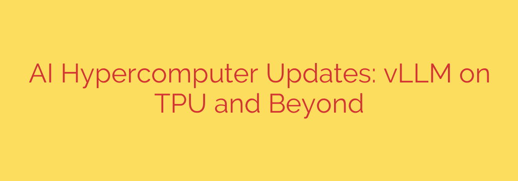 AI Hypercomputer Updates: vLLM on TPU and Beyond