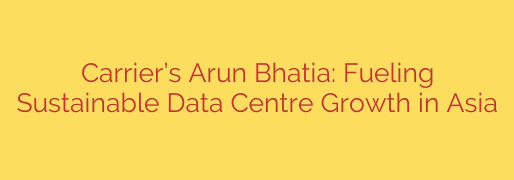 Carrier’s Arun Bhatia: Fueling Sustainable Data Centre Growth in Asia