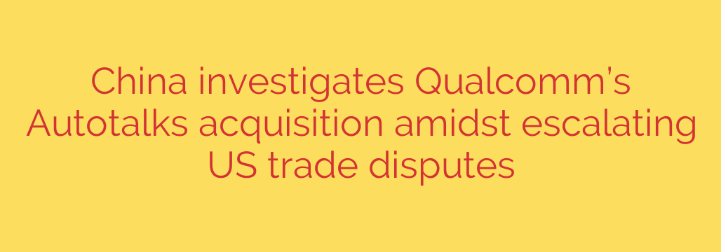 China investigates Qualcomm’s Autotalks acquisition amidst escalating US trade disputes