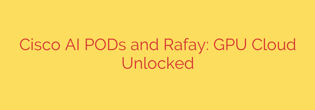 Cisco AI PODs and Rafay: GPU Cloud Unlocked