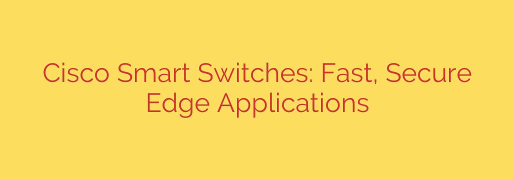Cisco Smart Switches: Fast, Secure Edge Applications