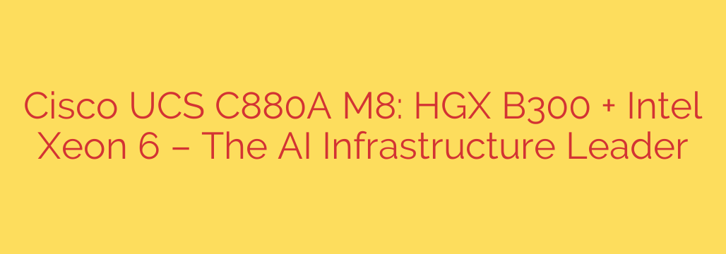 Cisco UCS C880A M8: HGX B300 + Intel Xeon 6 – The AI Infrastructure Leader