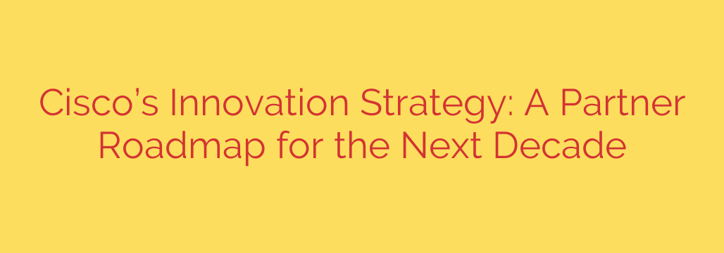 Cisco’s Innovation Strategy: A Partner Roadmap for the Next Decade