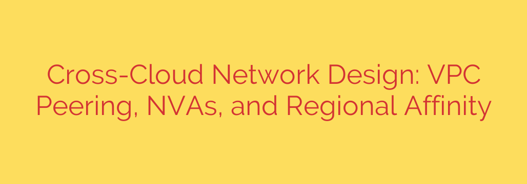 Cross-Cloud Network Design: VPC Peering, NVAs, and Regional Affinity