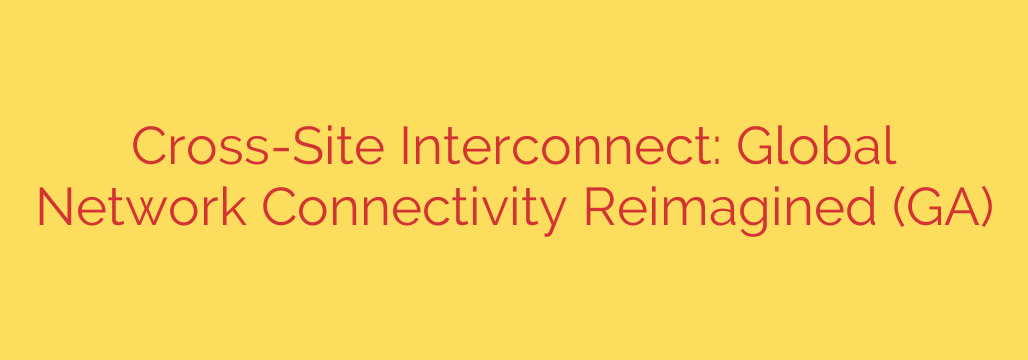 Cross-Site Interconnect: Global Network Connectivity Reimagined (GA)