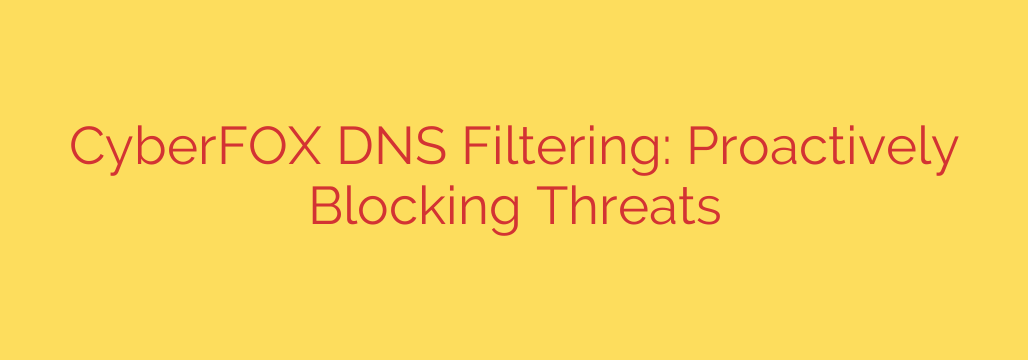 CyberFOX DNS Filtering: Proactively Blocking Threats