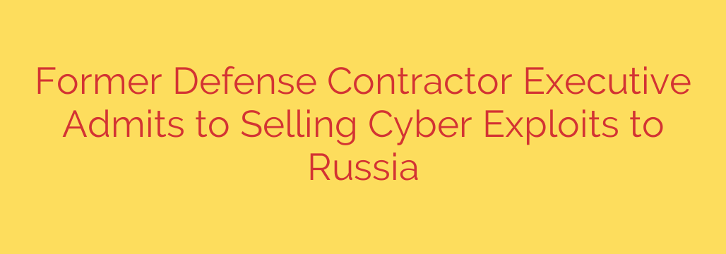 Former Defense Contractor Executive Admits to Selling Cyber Exploits to Russia