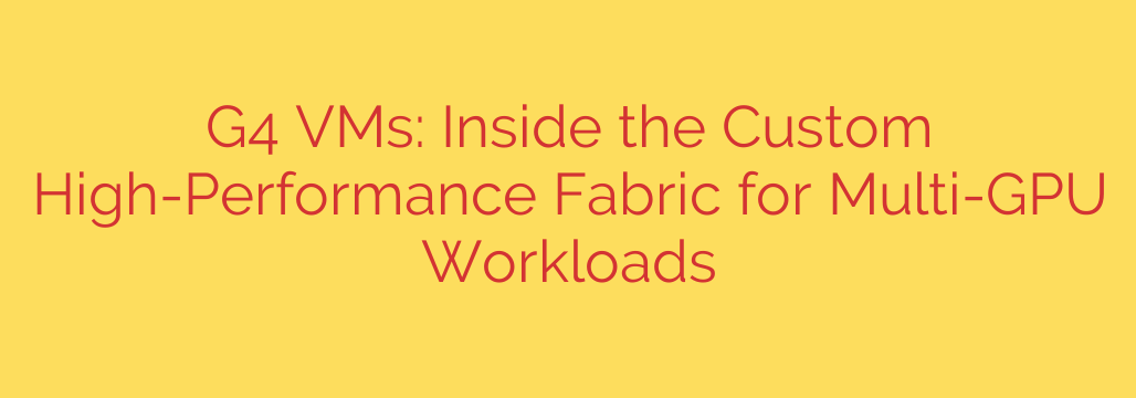 G4 VMs: Inside the Custom High-Performance Fabric for Multi-GPU Workloads