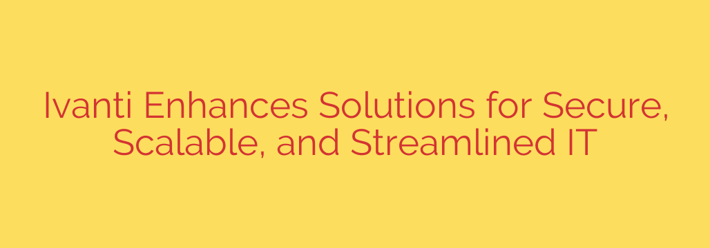 Ivanti Enhances Solutions for Secure, Scalable, and Streamlined IT