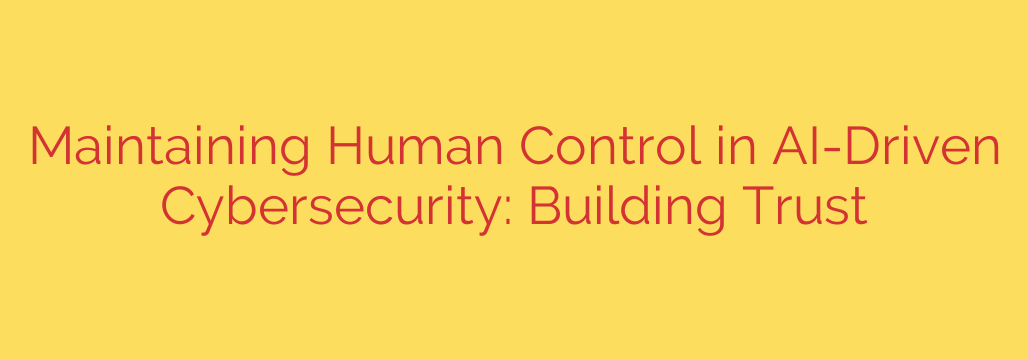 Maintaining Human Control in AI-Driven Cybersecurity: Building Trust