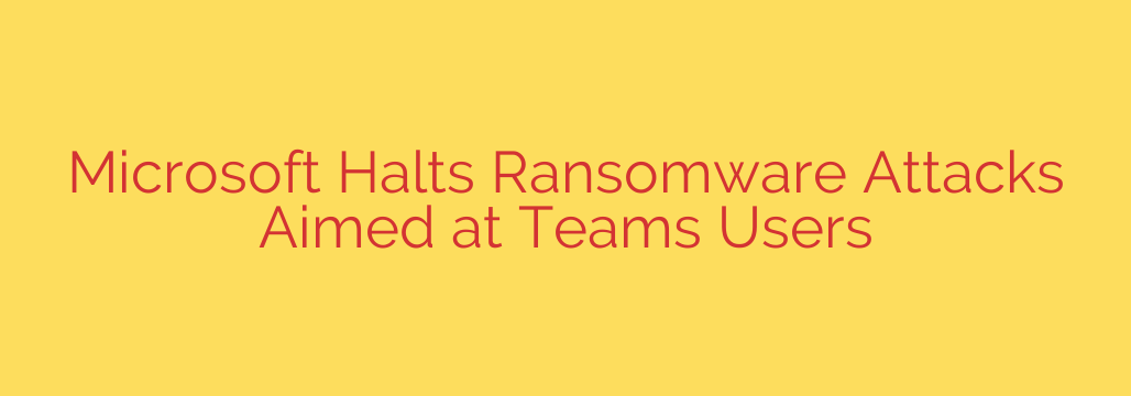 Microsoft Halts Ransomware Attacks Aimed at Teams Users