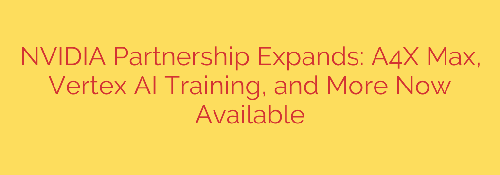 NVIDIA Partnership Expands: A4X Max, Vertex AI Training, and More Now Available
