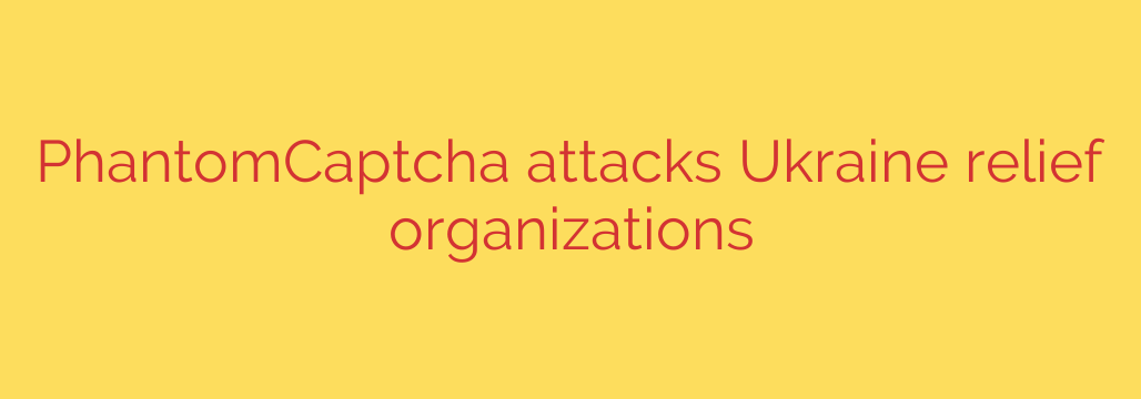 PhantomCaptcha attacks Ukraine relief organizations