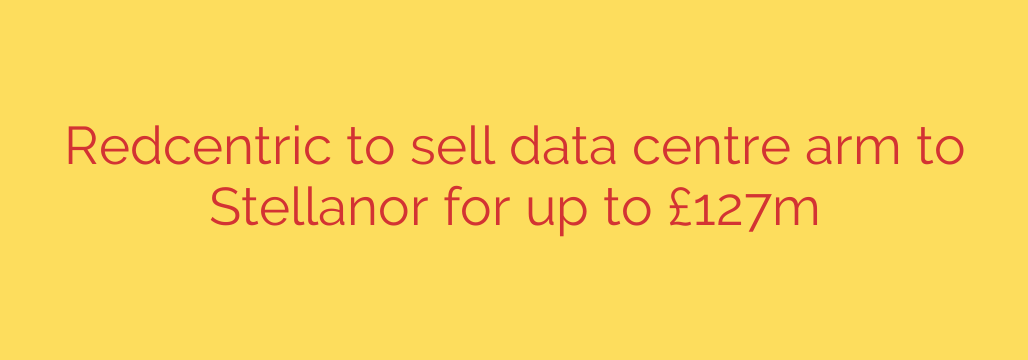 Redcentric to sell data centre arm to Stellanor for up to £127m