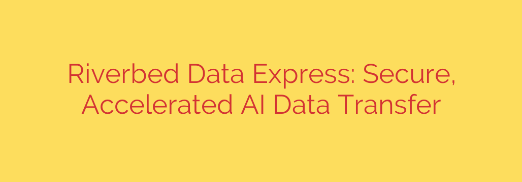 Riverbed Data Express: Secure, Accelerated AI Data Transfer