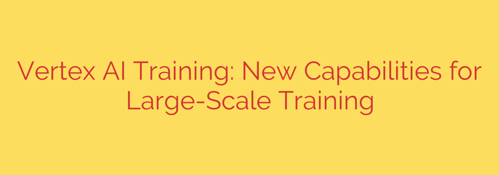 Vertex AI Training: New Capabilities for Large-Scale Training