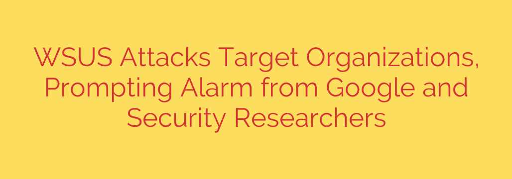 WSUS Attacks Target Organizations, Prompting Alarm from Google and Security Researchers