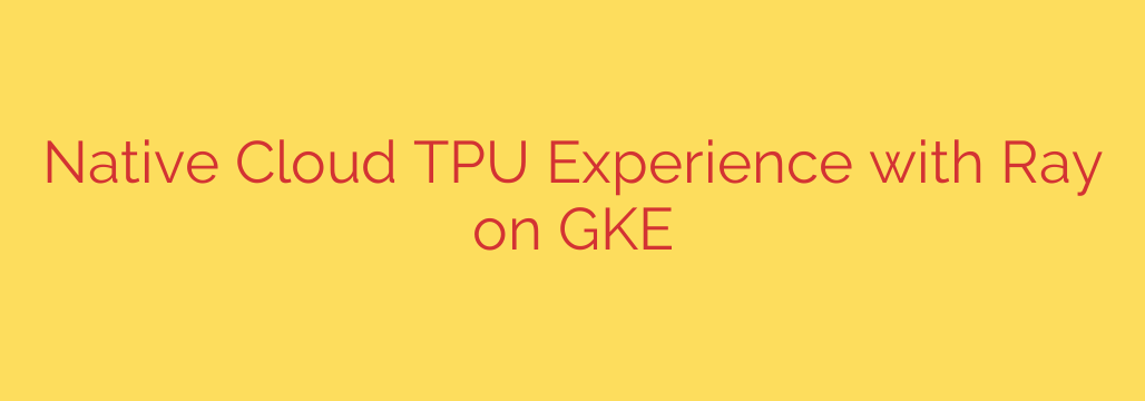 Native Cloud TPU Experience with Ray on GKE