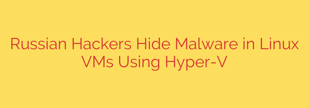 Russian Hackers Hide Malware in Linux VMs Using Hyper-V