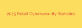 2025 Retail Cybersecurity Statistics