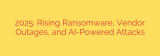 2025: Rising Ransomware, Vendor Outages, and AI-Powered Attacks